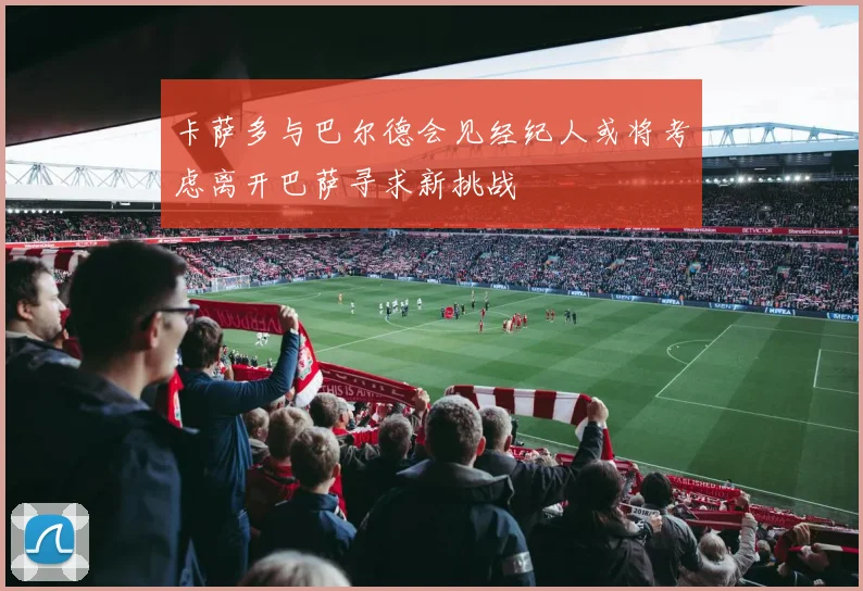 卡萨多与巴尔德会见经纪人或将考虑离开巴萨寻求新挑战