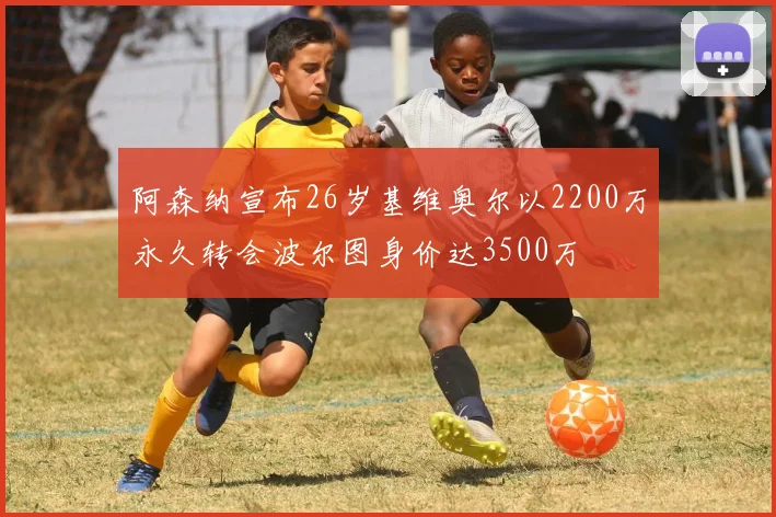 阿森纳宣布26岁基维奥尔以2200万永久转会波尔图身价达3500万