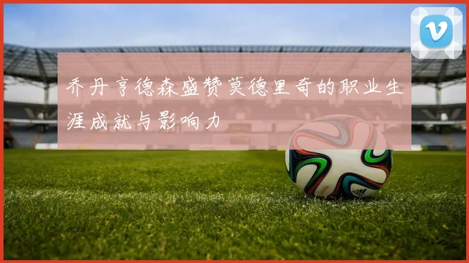 乔丹亨德森盛赞莫德里奇的职业生涯成就与影响力
