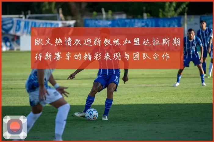 欧文热情欢迎新教练加盟达拉斯期待新赛季的精彩表现与团队合作