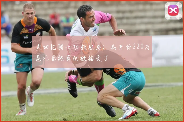 卢回忆骑士助教经历：我开价220万美元竟然真的被接受了