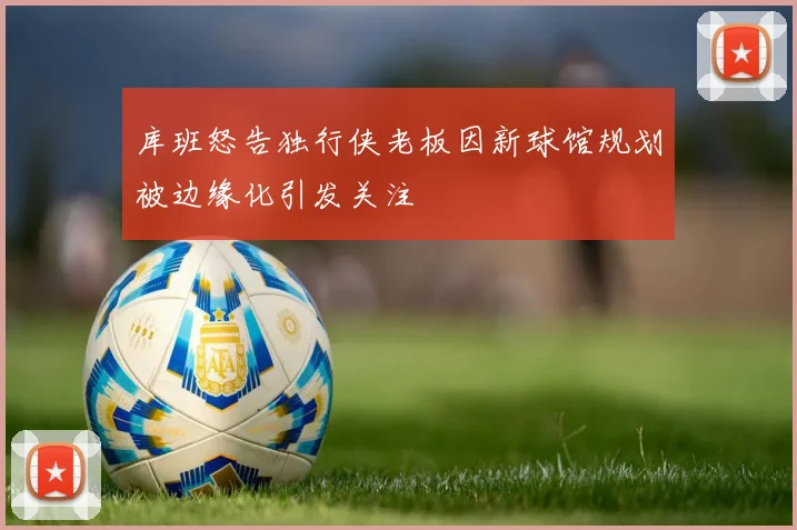 库班怒告独行侠老板因新球馆规划被边缘化引发关注