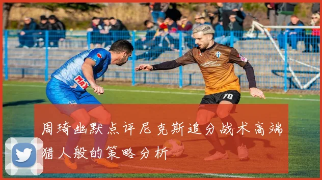 周琦幽默点评尼克斯追分战术高端猎人般的策略分析