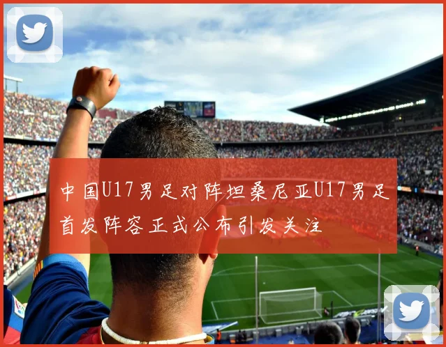 中国U17男足对阵坦桑尼亚U17男足首发阵容正式公布引发关注