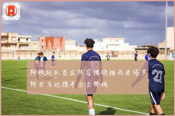 阿根廷队首发阵容揭晓梅西劳塔罗阿尔马达携手出击锋线