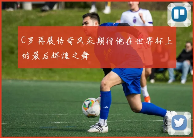 C罗再展传奇风采期待他在世界杯上的最后辉煌之舞