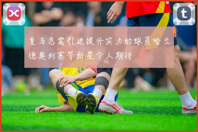 皇马急需引进提升实力的球员哈兰德奥利塞等新星令人期待