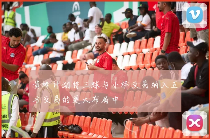 黄蜂计划将三球与小桥交易纳入五方交易的更大布局中