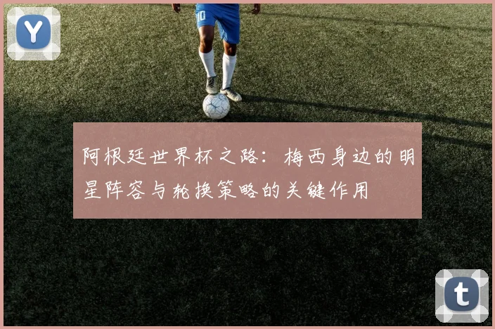 阿根廷世界杯之路：梅西身边的明星阵容与轮换策略的关键作用