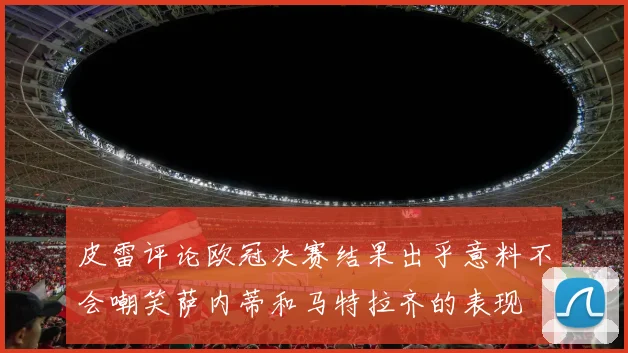 皮雷评论欧冠决赛结果出乎意料不会嘲笑萨内蒂和马特拉齐的表现