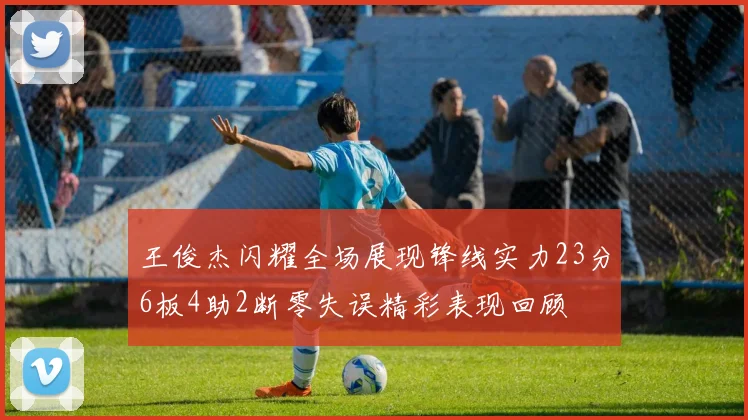 王俊杰闪耀全场展现锋线实力23分6板4助2断零失误精彩表现回顾