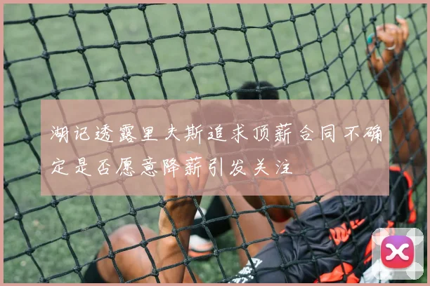 湖记透露里夫斯追求顶薪合同不确定是否愿意降薪引发关注