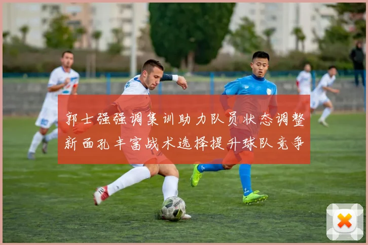 郭士强强调集训助力队员状态调整新面孔丰富战术选择提升球队竞争力