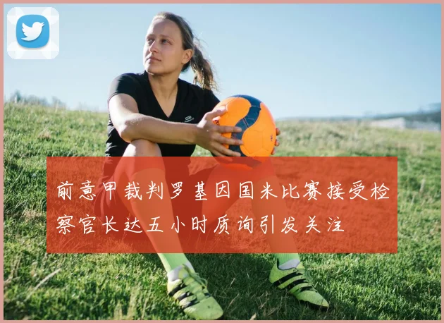 前意甲裁判罗基因国米比赛接受检察官长达五小时质询引发关注